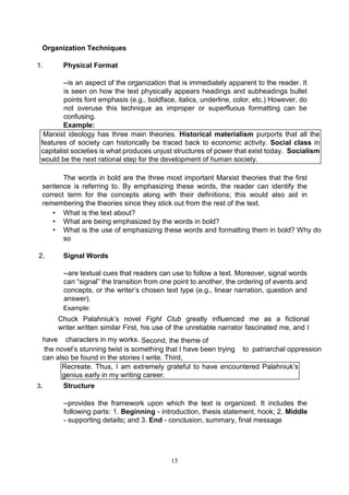 15
Organization Techniques
1. Physical Format
--is an aspect of the organization that is immediately apparent to the reader. It
is seen on how the text physically appears headings and subheadings bullet
points font emphasis (e.g., boldface, italics, underline, color, etc.) However, do
not overuse this technique as improper or superfluous formatting can be
confusing.
Example:
Marxist ideology has three main theories. Historical materialism purports that all the
features of society can historically be traced back to economic activity. Social class in
capitalist societies is what produces unjust structures of power that exist today. Socialism
would be the next rational step for the development of human society.
The words in bold are the three most important Marxist theories that the first
sentence is referring to. By emphasizing these words, the reader can identify the
correct term for the concepts along with their definitions; this would also aid in
remembering the theories since they stick out from the rest of the text.
• What is the text about?
• What are being emphasized by the words in bold?
• What is the use of emphasizing these words and formatting them in bold? Why do
so
2. Signal Words
--are textual cues that readers can use to follow a text. Moreover, signal words
can “signal” the transition from one point to another, the ordering of events and
concepts, or the writer’s chosen text type (e.g., linear narration, question and
answer).
Example:
Chuck Palahniuk’s novel Fight Club greatly influenced me as a fictional
writer.written similar First, his use of the unreliable narrator fascinated me, and I
have characters in my works. Second, the theme of
the novel’s stunning twist is something that I have been trying to patriarchal oppression
can also be found in the stories I write. Third,
Recreate. Thus, I am extremely grateful to have encountered Palahniuk’s
genius early in my writing career.
3. Structure
--provides the framework upon which the text is organized. It includes the
following parts: 1. Beginning - introduction, thesis statement, hook; 2. Middle
- supporting details; and 3. End - conclusion, summary, final message
 