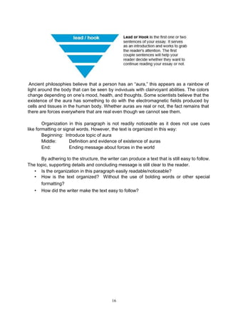 16
Ancient philosophies believe that a person has an “aura,” this appears as a rainbow of
light around the body that can be seen by individuals with clairvoyant abilities. The colors
change depending on one’s mood, health, and thoughts. Some scientists believe that the
existence of the aura has something to do with the electromagnetic fields produced by
cells and tissues in the human body. Whether auras are real or not, the fact remains that
there are forces everywhere that are real even though we cannot see them.
Organization in this paragraph is not readily noticeable as it does not use cues
like formatting or signal words. However, the text is organized in this way:
Beginning: Introduce topic of aura
Middle: Definition and evidence of existence of auras
End: Ending message about forces in the world
By adhering to the structure, the writer can produce a text that is still easy to follow.
The topic, supporting details and concluding message is still clear to the reader.
• Is the organization in this paragraph easily readable/noticeable?
• How is the text organized? Without the use of bolding words or other special
formatting?
• How did the writer make the text easy to follow?
 