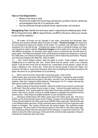 Tips on Text Organization:
• Makes a text easy to read
• Prevents the reader from becoming confused by a jumble of words, sentences,
and paragraphs that are in no particular order
• Can be achieved through physical format, signal words, and structure
Recognizing Text. Identify the technique used in organizing the following texts. Write
PF for Physical Format, SW for Signal Words, and ST for Structure. Write your answer
in your activity notebook.
1.___ All matter, all things can be changed in two ways: chemically and physically. Both
chemical and physical changes affect the state of matter. Physical changes are those that
do not change the make-up or identity of the matter. For example, clay will bend or flatten if
squeezed, but it will still be clay. Changing the shape of clay is a physical change, and does
not change the matter’s identity. Chemical changes turn the matter into a new kind of matter
with different properties. For example, when paper is burnt, it becomes ash and will never be
paper again. The difference between them is that physical changes are temporary or only last
for a little while, and chemical changes are permanent, which means they last forever. Physical
and chemical changes both affect the state of matter.
2.___ Gov. Chavit Singson doesn’t want the tigers to vanish. These majestic beasts are
disappearing at an alarming rate. Gov. Chavit thinks that we should write to our congress
people. If we let them know that we demand the preservation of this species, maybe we can
make a difference. Gov. Chavit also thinks that we should donate to Save the Tigers. Our
donations will help to support and empower those who are fighting the hardest to preserve the
tigers. We owe it to our grandchildren to do something.
3.___ When I got home from school after a long boring day, I took out the
peanut butter, jelly, and bread. After taking the lid off of the jars, I spread the peanut butter
on one side of the bread and the jelly on the other, and then I put the two pieces of bread
together. After that, I enjoyed it while watching “Probinsyano” on TV. I swear, that was the
best peanut butter and jelly sandwich I ever ate.
4.___ Before putting on the screen protector, clean the surface of your phone’s screen with
a soft cloth. Once the surface of your screen is clean, remove the paper backing on the
screen protector. Then, evenly apply the sticky side of the screen protector to your phone’s
screen. After which, smooth out any air bubble trapped on between the protector and the
phone screen. Voila! Enjoy the added protection to your smartphone screen.
5.___ Dinosaurs existed about 250 million years ago to 65 million years ago. This era is
broken up into three periods known as the Triassic, Jurassic and Cretaceous periods. The
Triassic Period lasted for 35 million years from 250205 million years ago. Planet Earth was
a very different place back then. All the continents were united to form one huge land mass
known as Pangaea. The Jurassic Period was the second phase. The continents began
shifting apart. The time scale for this famous period is from 205 to 138 million years ago.
The Cretaceous Period was the last period of the dinosaurs. It spanned a time from 138
million to about 65 million years ago. In this period the continents fully separated. However,
Australia and Antarctica were still united.
 