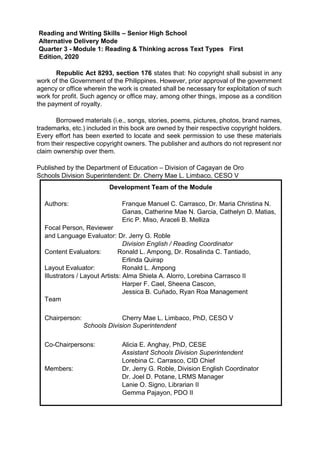 Reading and Writing Skills – Senior High School
Alternative Delivery Mode
Quarter 3 - Module 1: Reading & Thinking across Text Types First
Edition, 2020
Republic Act 8293, section 176 states that: No copyright shall subsist in any
work of the Government of the Philippines. However, prior approval of the government
agency or office wherein the work is created shall be necessary for exploitation of such
work for profit. Such agency or office may, among other things, impose as a condition
the payment of royalty.
Borrowed materials (i.e., songs, stories, poems, pictures, photos, brand names,
trademarks, etc.) included in this book are owned by their respective copyright holders.
Every effort has been exerted to locate and seek permission to use these materials
from their respective copyright owners. The publisher and authors do not represent nor
claim ownership over them.
Published by the Department of Education – Division of Cagayan de Oro
Schools Division Superintendent: Dr. Cherry Mae L. Limbaco, CESO V
Development Team of the Module
Authors: Franque Manuel C. Carrasco, Dr. Maria Christina N.
Ganas, Catherine Mae N. Garcia, Cathelyn D. Matias,
Eric P. Miso, Araceli B. Melliza
Focal Person, Reviewer
and Language Evaluator: Dr. Jerry G. Roble
Division English / Reading Coordinator
Content Evaluators: Ronald L. Ampong, Dr. Rosalinda C. Tantiado,
Erlinda Quirap
Layout Evaluator: Ronald L. Ampong
Illustrators / Layout Artists: Alma Shiela A. Alorro, Lorebina Carrasco II
Harper F. Cael, Sheena Cascon,
Jessica B. Cuñado, Ryan Roa Management
Team
Chairperson: Cherry Mae L. Limbaco, PhD, CESO V
Schools Division Superintendent
Co-Chairpersons: Alicia E. Anghay, PhD, CESE
Assistant Schools Division Superintendent
Lorebina C. Carrasco, CID Chief
Members: Dr. Jerry G. Roble, Division English Coordinator
Dr. Joel D. Potane, LRMS Manager
Lanie O. Signo, Librarian II
Gemma Pajayon, PDO II
 