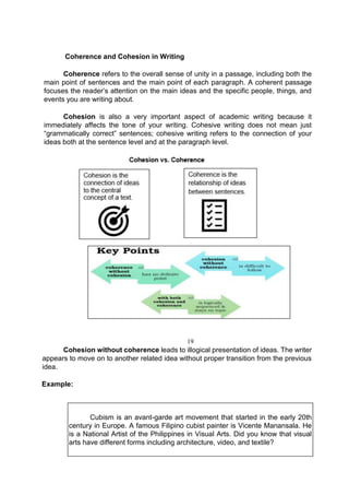 Coherence and Cohesion in Writing
Coherence refers to the overall sense of unity in a passage, including both the
main point of sentences and the main point of each paragraph. A coherent passage
focuses the reader’s attention on the main ideas and the specific people, things, and
events you are writing about.
Cohesion is also a very important aspect of academic writing because it
immediately affects the tone of your writing. Cohesive writing does not mean just
“grammatically correct” sentences; cohesive writing refers to the connection of your
ideas both at the sentence level and at the paragraph level.
19
Cohesion without coherence leads to illogical presentation of ideas. The writer
appears to move on to another related idea without proper transition from the previous
idea.
Example:
Cubism is an avant-garde art movement that started in the early 20th
century in Europe. A famous Filipino cubist painter is Vicente Manansala. He
is a National Artist of the Philippines in Visual Arts. Did you know that visual
arts have different forms including architecture, video, and textile?
 