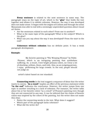 Every sentence is related to the next sentence in some way. The
paragraph stays on the topic of art, which is the “glue” that holds the text
together and allows it to exhibit cohesion. However, the way it was developed
does not make sense. It began with the origins of Cubism and through the artist
Manansala was able to end with a seemingly unprovoked question about visual
art forms.
• Are the sentences related to each other? From one to another?
• What is the main topic of the paragraph? What is the subject? Which is
the glue?
• What can you say about the way it was developed? From the start to the
end?
Coherence without cohesion has no definite point. It has a weak
paragraph development.
Example:
My favorite painting is “The Weeping Woman” by Pablo
Picasso, which is an intriguing painting that symbolizes
suffering. As a result, I love bright primary colors, so I wear a lot
of shocking yellows, blues, and reds. Also, as an outgoing person,
I enjoy performing for large crowds. In the end, people should
not judge an
artist’s talent based on one standard.
Connecting words in the text suggest a sequence of ideas that the writer
wants to convey. “As a result” implies an effect of the previous statement while
“in the end” indicates the conclusion. However, the writer jumps from one
topic to another resulting to a lack of cohesion. For instance, the writer talks
about his or her favorite colors “as a result” of Picasso’s painting even though
they are not connected in any way. It can be inferred that the choice of favorite
colors was inspired by the colors of the painting, but the writer does not make
this clear.
• Notice the connecting words in the text. What does it suggest?
• Which part of the paragraph lacks cohesion?
• What did the writer do?
20
 