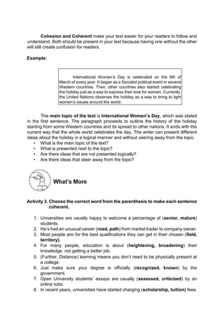 Cohesion and Coherent make your text easier for your readers to follow and
understand. Both should be present in your text because having one without the other
will still create confusion for readers.
Example:
International Women’s Day is celebrated on the 8th of
March of every year. It began as a Socialist political event in several
Western countries. Then, other countries also started celebrating
the holiday just as a way to express their love for women. Currently,
the United Nations observes the holiday as a way to bring to light
women’s issues around the world.
The main topic of the text is International Women’s Day, which was stated
in the first sentence. The paragraph proceeds to outline the history of the holiday
starting from some Western countries and its spread to other nations. It ends with the
current way that the whole world celebrates the day. The writer can present different
ideas about the holiday in a logical manner and without veering away from the topic.
• What is the main topic of the text?
• What is presented next to the topic?
• Are there ideas that are not presented logically?
• Are there ideas that steer away from the topic?
Activity 3. Choose the correct word from the parenthesis to make each sentence
coherent.
1. Universities are usually happy to welcome a percentage of (senior, mature)
students.
2. He’s had an unusual career (road, path) from market trader to company owner.
3. Most people aim for the best qualifications they can get in their chosen (field,
territory).
4. For many people, education is about (heightening, broadening) their
knowledge, not getting a better job.
5. (Further, Distance) learning means you don’t need to be physically present at
a college.
6. Just make sure your degree is officially (recognized, known) by the
government.
7. Open University students’ essays are usually (assessed, criticized) by an
online tutor.
8. In recent years, universities have started charging (scholarship, tuition) fees.
 