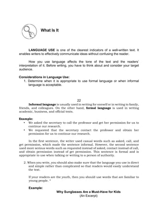 LANGUAGE USE is one of the clearest indicators of a well-written text. It
enables writers to effectively communicate ideas without confusing the reader.
How you use language affects the tone of the text and the readers’
interpretation of it. Before writing, you have to think about and consider your target
audience.
Considerations in Language Use:
1. Determine when it is appropriate to use formal language or when informal
language is acceptable.
22
Informal language is usually used in writing for oneself or in writing to family,
friends, and colleagues. On the other hand, formal language is used in writing
academic, business, and official texts.
Example:
• We asked the secretary to call the professor and get her permission for us to
continue our research.
• We requested that the secretary contact the professor and obtain her
permission for us to continue our research.
In the first sentence, the writer used casual words such as asked, call, and
get permission, which made the sentence informal. However, the second sentence
used more serious words such as requested instead of asked, contact instead of call,
and obtain permission instead of get permission. This sentence is formal and is
appropriate to use when talking or writing to a person of authority.
2. When you write, you should also make sure that the language you use is direct
and simple rather than complicated so that readers would easily understand
the text.
If your readers are the youth, then you should use words that are familiar to
young people. *
Example:
Why Sunglasses Are a Must-Have for Kids
(An Excerpt)
 