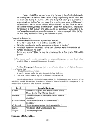 23
(News USA) Most parents know how damaging the effects of ultraviolet
radiation (UVR) can be to our skin, which is why they dutifully slather sunscreen
on their kids during the summer. But one thing that often gets overlooked is
protecting their children’s eyes. According to vision-care experts, kids receive
three times more UV exposure than adults annually, yet less than 30 percent
of parents currently protect their children’s eyes with sunglasses. The reason
for concern is that children and adolescents are particularly vulnerable to the
sun’s rays because their ocular lenses are not mature enough to filter UV light
as effectively as adults, causing damage to the retina.
Processing Questions:
• What kind of academic text is presented above?
• How did you say that such a text is a scientific text?
• What technical and scientific terms are mentioned in the text?
• What can you notice in the text? What kind of words were used to write it?
• What is the goal of the text?
• Is the text simple? Can the text be understood by a first grader? By a fifth
grader?
3. You should also be sensitive enough to use unbiased language, so you will not offend
any individual or any particular group of people.
Unbiased language is language that is free of racial bias, free of religious bias, and
free of gender bias.
Study the sentences below:
• A teacher should make it a point to motivate her students.
• Teachers should make it a point to motivate their students.
In the first sentence, the pronoun used is her, but teachers may also be male, so the
statement shows gender bias. The second sentence, on the other hand, makes use of the
gender-neutral pronoun their, making it unbiased.
Level Sample Sentence
Formal “I am not sanguine about the decision of the
Baras Senior High School Board.”
Informal “I am not optimistic about the school board’s
decision.”
Conversational “I’m not comfortable about the board’s
decision.”
Colloquial “I’m not cool with what the brass decided.”
Slang “I’m ticked off at what the suits did.”
Vulgar “I’m royally pissed.”
Examples of Informalities
 