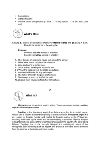 • Contractions
• Word omissions
• Informal words and phrases (“I think…”, “In my opinion…”, “a lot”/ “lots”, and
just)
Activity 5. Below are sentences that have informal words and phrases in them.
Rewrite the sentence in formal style.
Example:
Informal: Her dad worked in a factory.
Formal: Her father worked in a factory.
1. They bought an awesome house just around the corner.
2. There were lots of people at the museum.
3. Jane ain’t going to tell anyone.
4. Oscar started freaking out about the test.
5-6 When the cops arrived, the crook ran outside.
7. He checked his cell for any messages.
8. The family chilled by the pool all afternoon.
9. She bought a bunch of stuff at the mall.
10.Shiela’s mum refused to fetch her from school.
24
Mechanics are conventions used in writing. These conventions involve: spelling,
capitalization and punctuation.
Spelling is the forming of words from letters according to accepted usage.
Always use a specific standard for spelling to avoid confusion. Philippine English is
any variety of English (similar and related to English) native to the Philippines,
including those used by the media and the vast majority of educated Filipinos. English
is taught in schools as one of the two official languages of the country, the other being
Filipino (Tagalog) due to the strongly bilingual and multilingual nature of the
Philippines, code-switching such as Taglish and Bislish is prevalent across domains
from the informal to business and mass media.
 