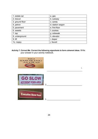 1. estate car a. gas
2. biscuit b. subway
3. ground floor c. candy
4. petron d. station wagon
5. pavement e. first floor
6. sweets f. cookies
7. tap g. sidewalk
8. underground h. elevator
9. lift i. diaper
1o. nappy j. faucet
Activity 7. Correct Me. Correct the following signs/texts to form coherent ideas. Write
your answer in your activity notebook.
1.
_______________________________________
2.___________________________________
3. _________________________________
26
 