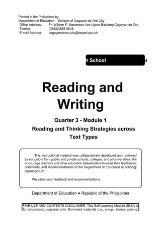Printed in the Philippines by
Department of Education – Division of Cagayan de Oro City
Office Address: Fr. William F. Masterson Ave Upper Balulang Cagayan de Oro
Telefax: (08822)855-0048
E-mail Address: cagayandeoro.city@deped.gov.ph
Senior High School Senior High School
Reading and
Writing
Quarter 3 - Module 1
Reading and Thinking Strategies across
Text Types
This instructional material was collaboratively developed and reviewed
by educators from public and private schools, colleges, and or/universities. We
encourage teachers and other education stakeholders to email their feedbacks,
comments, and recommendations to the Department of Education at action@
deped.gov.ph.
We value your feedback and recommendations.
Department of Education ● Republic of the Philippines
FAIR USE AND CONTENTS DISCLAIMER: This Self Learning Module (SLM) is
for educational purposes only. Borrowed materials (i.e., songs, stories, poems,
 