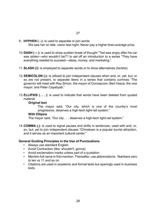 28
27
9. HYPHEN ( - ): is used to separate or join words
We saw her on tele- vision last night. Never pay a higher-than-average price.
10.DASH ( -- ): is used to show sudden break of thought “Ted was angry after his car
was stolen—who wouldn’t be?”/ to set off an introduction to a series “They have
everything needed to succeed—ideas, money, and marketing.”
11.SLASH (/): is employed to separate words or to show alternatives (he/she)
12.SEMICOLON (;): is utilized to join independent clauses when and, or, yet, but, or
so are not present, to separate items in a series that contains commas “The
governor will meet with Rey Simon, the mayor of Concepcion; Bert Vesca, the vice
mayor; and Peter Cayabyab.”
13.ELLIPSIS (. . . ): is used to indicate that words have been deleted from quoted
material
Original text
The mayor said, “Our city, which is one of the country’s most
progressive, deserves a high-tech light-rail system.”
With Ellipsis
The mayor said, “Our city . . . deserves a high-tech light-rail system.”
14.COMMA (,): is used to signal pauses and shifts in sentences, used with and, or,
so, but, yet to join independent clauses “Chinatown is a popular tourist attraction,
and it serves as an important cultural center.”
General Guiding Principles in the Use of Punctuations
• Always use standard English
• Avoid Contraction (like: shouldn't, gonna)
• Avoid exclamation marks unless part of a quotation
• Mention full name in first mention. Thereafter, use abbreviations. Numbers zero
to ten vs 11 and so on
• Citations are used in academic and formal texts but sparingly used in business
texts
 