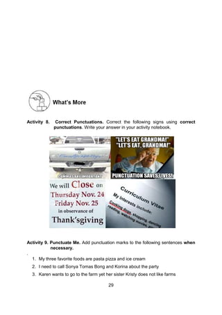 29
Activity 8. Correct Punctuations. Correct the following signs using correct
punctuations. Write your answer in your activity notebook.
Activity 9. Punctuate Me. Add punctuation marks to the following sentences when
necessary.
.
1. My three favorite foods are pasta pizza and ice cream
2. I need to call Sonya Tomas Bong and Korina about the party
3. Karen wants to go to the farm yet her sister Kristy does not like farms
 