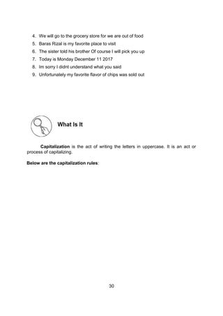 30
4. We will go to the grocery store for we are out of food
5. Baras Rizal is my favorite place to visit
6. The sister told his brother Of course I will pick you up
7. Today is Monday December 11 2017
8. Im sorry I didnt understand what you said
9. Unfortunately my favorite flavor of chips was sold out
Capitalization is the act of writing the letters in uppercase. It is an act or
process of capitalizing.
Below are the capitalization rules:
 