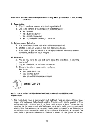 32
Directions: Answer the following questions briefly. Write your answer in your activity
notebook.
I. Organization
1. Why do you have to learn about text organization?
2. Cite some benefits of learning about text organization -
• As a student
• As a business owner
• As a social media user
• As a company employee/ job applicant
II. Coherence and Cohesion
3. How can you stay on one topic when writing a composition?
4. Cite tips on how can you steer clear from disorganized ideas.
5. If you were to give an advice to a struggling writer on improving reader’s
experience, what advice would you give?
III. Mechanics
6. Why do you have to see and learn about the importance of studying
mechanics?
7. Why is it important to properly use mechanics?
8. Cite some benefits of properly using mechanics - •
As a student
• As a social media user
• As a business owner
• As a job applicant/company employee
Activity 11. Evaluate the following written texts based on their properties-
organization.
1. Fire needs three things to burn: oxygen, fuel, and heat. Fuels can be wood, tinder, coal,
or any other substance that will easily oxidize. Therefore, a fire can be stopped in three
different ways, by removing any of the three things it needs to burn. The fuel can be
removed. If a fire burns through all of its fuel and extra nearby fuel is removed, the fire will
stop burning. The oxygen can be removed. This is called "smothering" a fire. Fires cannot
burn in a vacuum or if they are covered in carbon dioxide. The heat can be removed. The
most common way to remove heat is to use water to absorb that heat, putting the fire out.
 