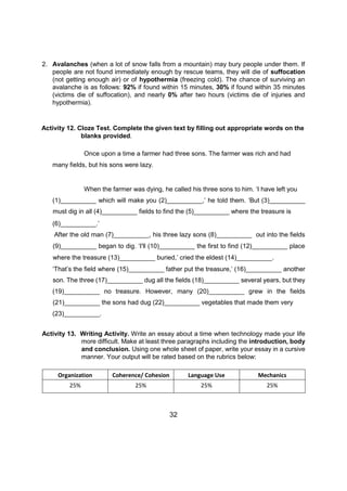 2. Avalanches (when a lot of snow falls from a mountain) may bury people under them. If
people are not found immediately enough by rescue teams, they will die of suffocation
(not getting enough air) or of hypothermia (freezing cold). The chance of surviving an
avalanche is as follows: 92% if found within 15 minutes, 30% if found within 35 minutes
(victims die of suffocation), and nearly 0% after two hours (victims die of injuries and
hypothermia).
Activity 12. Cloze Test. Complete the given text by filling out appropriate words on the
blanks provided.
Once upon a time a farmer had three sons. The farmer was rich and had
many fields, but his sons were lazy.
When the farmer was dying, he called his three sons to him. ‘I have left you
(1)__________ which will make you (2)__________,’ he told them. ‘But (3)__________
must dig in all (4)__________ fields to find the (5)__________ where the treasure is
(6)__________.’
After the old man (7)__________, his three lazy sons (8)__________ out into the fields
(9)__________ began to dig. ‘I'll (10)__________ the first to find (12)__________ place
where the treasure (13)__________ buried,’ cried the eldest (14)__________.
‘That’s the field where (15)__________ father put the treasure,’ (16)__________ another
son. The three (17)__________ dug all the fields (18)__________ several years, but they
(19)__________ no treasure. However, many (20)__________ grew in the fields
(21)__________ the sons had dug (22)__________ vegetables that made them very
(23)__________.
Activity 13. Writing Activity. Write an essay about a time when technology made your life
more difficult. Make at least three paragraphs including the introduction, body
and conclusion. Using one whole sheet of paper, write your essay in a cursive
manner. Your output will be rated based on the rubrics below:
Organization Coherence/ Cohesion Language Use Mechanics
25% 25% 25% 25%
32
 