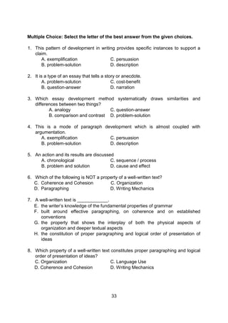 Multiple Choice: Select the letter of the best answer from the given choices.
1. This pattern of development in writing provides specific instances to support a
claim.
A. exemplification C. persuasion
B. problem-solution D. description
2. It is a type of an essay that tells a story or anecdote.
A. problem-solution C. cost-benefit
B. question-answer D. narration
3. Which essay development method systematically draws similarities and
differences between two things?
A. analogy C. question-answer
B. comparison and contrast D. problem-solution
4. This is a mode of paragraph development which is almost coupled with
argumentation.
A. exemplification C. persuasion
B. problem-solution D. description
5. An action and its results are discussed
A. chronological C. sequence / process
B. problem and solution D. cause and effect
6. Which of the following is NOT a property of a well-written text?
C. Coherence and Cohesion C. Organization
D. Paragraphing D. Writing Mechanics
7. A well-written text is ____________.
E. the writer’s knowledge of the fundamental properties of grammar
F. built around effective paragraphing, on coherence and on established
conventions
G. the property that shows the interplay of both the physical aspects of
organization and deeper textual aspects
H. the constitution of proper paragraphing and logical order of presentation of
ideas
8. Which property of a well-written text constitutes proper paragraphing and logical
order of presentation of ideas?
C. Organization C. Language Use
D. Coherence and Cohesion D. Writing Mechanics
33
 