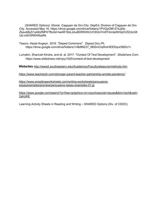 (SHARED Options). Ebook. Cagayan de Oro City: DepEd, Division of Cagayan de Oro
City. Accessed May 16. https://drive.google.com/drive/folders/1PVQyOM1Z1kJjhb-
ZkpubByS1qA6iZMFK?fbclid=IwAR1bbLzAuBDRK0WzVC6OoYm8YrkmIpIW0qXVZZclcG6
Ub-m8V5RKhRbeRk
Tesoro, Hazel Angeyn. 2016. "Deped Commons". Deped.Gov.Ph.
https://drive.google.com/drive/folders/1nBdfN237_N6SmCIqRo43EEDqrs3NDU1r.
Lumakin, Sharicah Kindra, and et. al. 2017. "Context Of Text Development". Slisdehare.Com.
https://www.slideshare.net/njoy1025/context-of-text-development
Websites http://www2.southeastern.edu/Academics/Faculty/elejeune/methods.htm
https://www.teacherph.com/stronger-parent-teacher-partnership-amidst-pandemic/
https://www.ereadingworksheets.com/writing-worksheets/persuasive-
essayexamples/preview/persuasive-essay-examples-01.jp
https://www.google.com/search?q=free+graphics+on+psychosocial+issues&tbm=isch&ved=
2ahUKE
Learning Activity Sheets in Reading and Writing – SHARED Options (Div. of CDOC)
 