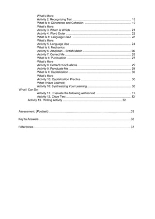 What’s More:
Activity 2. Recognizing Text ......................................................................... 18
What Is It: Coherence and Cohesion .......................................................... 19
What’s More:
Activity 3. Which is Which ............................................................................ 21
Activity 4. Word Order .................................................................................. 22
What Is It: Language Used ......................................................................... 22
What’s More:
Activity 5. Language Use ............................................................................. 24
What Is It: Mechanics
Activity 6. American – British Match ............................................................ 26
Activity 7. Correct Me ................................................................................... 26
What Is It: Punctuation ................................................................................. 27
What’s More
Activity 8. Correct Punctuations ................................................................... 29
Activity 9. Punctuate Me .............................................................................. 29
What Is It: Capitalization .............................................................................. 30
What’s More
Activity 10. Capitalization Practice ............................................................... 30
What I Have Learned:
Activity 10: Synthesizing Your Learning ....................................................... 30
What I Can Do:
Activity 11. Evaluate the following written text ............................................ 31
Activity 12. Cloze Test ................................................................................. 32
Activity 13. Writing Activity .......................................................................... 32
Assessment: (Posttest) …………………………………………………………………………..33
Key to Answers …………………………………………………………………………………………….35
References ………………………………………………………………………………………………… 37
 