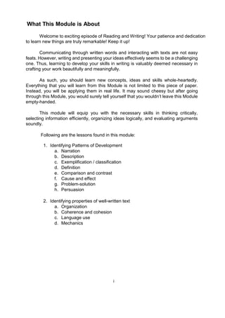 What This Module is About
Welcome to exciting episode of Reading and Writing! Your patience and dedication
to learn new things are truly remarkable! Keep it up!
Communicating through written words and interacting with texts are not easy
feats. However, writing and presenting your ideas effectively seems to be a challenging
one. Thus, learning to develop your skills in writing is valuably deemed necessary in
crafting your work beautifully and meaningfully.
As such, you should learn new concepts, ideas and skills whole-heartedly.
Everything that you will learn from this Module is not limited to this piece of paper.
Instead, you will be applying them in real life. It may sound cheesy but after going
through this Module, you would surely tell yourself that you wouldn’t leave this Module
empty-handed.
This module will equip you with the necessary skills in thinking critically,
selecting information efficiently, organizing ideas logically, and evaluating arguments
soundly.
Following are the lessons found in this module:
1. Identifying Patterns of Development
a. Narration
b. Description
c. Exemplification / classification
d. Definition
e. Comparison and contrast
f. Cause and effect
g. Problem-solution
h. Persuasion
2. Identifying properties of well-written text
a. Organization
b. Coherence and cohesion
c. Language use
d. Mechanics
i
 