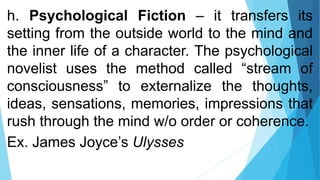 h. Psychological Fiction – it transfers its
setting from the outside world to the mind and
the inner life of a character. The psychological
novelist uses the method called “stream of
consciousness” to externalize the thoughts,
ideas, sensations, memories, impressions that
rush through the mind w/o order or coherence.
Ex. James Joyce’s Ulysses
 