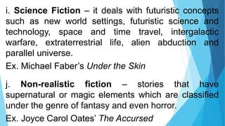 i. Science Fiction – it deals with futuristic concepts
such as new world settings, futuristic science and
technology, space and time travel, intergalactic
warfare, extraterrestrial life, alien abduction and
parallel universe.
Ex. Michael Faber’s Under the Skin
j. Non-realistic fiction – stories that have
supernatural or magic elements which are classified
under the genre of fantasy and even horror.
Ex. Joyce Carol Oates’ The Accursed
 