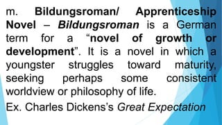 m. Bildungsroman/ Apprenticeship
Novel – Bildungsroman is a German
term for a “novel of growth or
development”. It is a novel in which a
youngster struggles toward maturity,
seeking perhaps some consistent
worldview or philosophy of life.
Ex. Charles Dickens’s Great Expectation
 