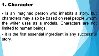 1. Character
- Is an imagined person who inhabits a story, but
characters may also be based on real people whom
the writer uses as a models. Characters are not
limited to human beings.
- It is the first essential ingredient in any successful
story.
 