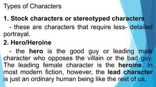 Types of Characters
1. Stock characters or stereotyped characters
- these are characters that require less- detailed
portrayal.
2. Hero/Heroine
- the hero is the good guy or leading male
character who opposes the villain or the bad guy.
The leading female character is the heroine. In
most modern fiction, however, the lead character
is just an ordinary human being like the rest of us.
 