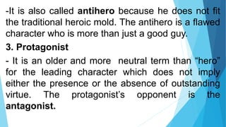 -It is also called antihero because he does not fit
the traditional heroic mold. The antihero is a flawed
character who is more than just a good guy.
3. Protagonist
- It is an older and more neutral term than “hero”
for the leading character which does not imply
either the presence or the absence of outstanding
virtue. The protagonist’s opponent is the
antagonist.
 