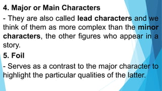 4. Major or Main Characters
- They are also called lead characters and we
think of them as more complex than the minor
characters, the other figures who appear in a
story.
5. Foil
- Serves as a contrast to the major character to
highlight the particular qualities of the latter.
 