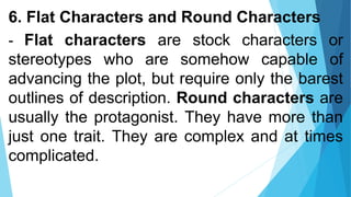 6. Flat Characters and Round Characters
- Flat characters are stock characters or
stereotypes who are somehow capable of
advancing the plot, but require only the barest
outlines of description. Round characters are
usually the protagonist. They have more than
just one trait. They are complex and at times
complicated.
 