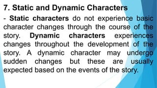 7. Static and Dynamic Characters
- Static characters do not experience basic
character changes through the course of the
story. Dynamic characters experiences
changes throughout the development of the
story. A dynamic character may undergo
sudden changes but these are usually
expected based on the events of the story.
 