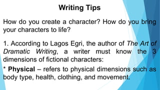 Writing Tips
How do you create a character? How do you bring
your characters to life?
1. According to Lagos Egri, the author of The Art of
Dramatic Writing, a writer must know the 3
dimensions of fictional characters:
* Physical – refers to physical dimensions such as
body type, health, clothing, and movement.
 