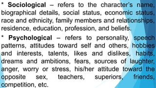 * Sociological – refers to the character’s name,
biographical details, social status, economic status,
race and ethnicity, family members and relationships,
residence, education, profession, and beliefs.
* Psychological – refers to personality, speech
patterns, attitudes toward self and others, hobbies
and interests, talents, likes and dislikes, habits,
dreams and ambitions, fears, sources of laughter,
anger, worry or stress, his/her attitude toward the
opposite sex, teachers, superiors, friends,
competition, etc.
 