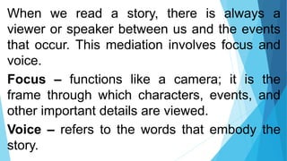 When we read a story, there is always a
viewer or speaker between us and the events
that occur. This mediation involves focus and
voice.
Focus – functions like a camera; it is the
frame through which characters, events, and
other important details are viewed.
Voice – refers to the words that embody the
story.
 