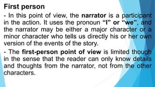 First person
- In this point of view, the narrator is a participant
in the action. It uses the pronoun “I” or “we”, and
the narrator may be either a major character or a
minor character who tells us directly his or her own
version of the events of the story.
- The first-person point of view is limited though
in the sense that the reader can only know details
and thoughts from the narrator, not from the other
characters.
 