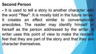 Second Person
- It is used to tell a story to another character with
the word “You”. It is mostly told in the future tense.
It creates an effect similar to conversational
anecdotes. The reader may identify himself or
herself as the person addressed by the writer. A
writer uses this point of view to make the readers
feel that they are part of the story and that they are
character themselves.
 