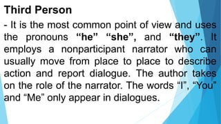 Third Person
- It is the most common point of view and uses
the pronouns “he” “she”, and “they”. It
employs a nonparticipant narrator who can
usually move from place to place to describe
action and report dialogue. The author takes
on the role of the narrator. The words “I”, “You”
and “Me” only appear in dialogues.
 