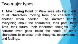 Two major types:
1. All-knowing Point of View sees into the minds
of all characters, moving from one character to
another when needed. The narrator knows
everything about the characters, their past, their
lives, their future, their innermost thoughts. The
narrator even goes inside the heads of other
characters to express their thoughts, observations,
and feelings.
 