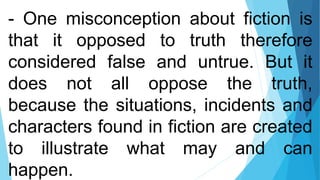 - One misconception about fiction is
that it opposed to truth therefore
considered false and untrue. But it
does not all oppose the truth,
because the situations, incidents and
characters found in fiction are created
to illustrate what may and can
happen.
 