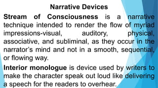 Narrative Devices
Stream of Consciousness is a narrative
technique intended to render the flow of myriad
impressions-visual, auditory, physical,
associative, and subliminal, as they occur in the
narrator’s mind and not in a smooth, sequential,
or flowing way.
Interior monologue is device used by writers to
make the character speak out loud like delivering
a speech for the readers to overhear.
 