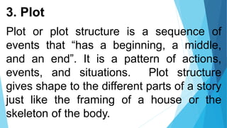 3. Plot
Plot or plot structure is a sequence of
events that “has a beginning, a middle,
and an end”. It is a pattern of actions,
events, and situations. Plot structure
gives shape to the different parts of a story
just like the framing of a house or the
skeleton of the body.
 