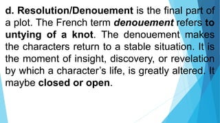 d. Resolution/Denouement is the final part of
a plot. The French term denouement refers to
untying of a knot. The denouement makes
the characters return to a stable situation. It is
the moment of insight, discovery, or revelation
by which a character’s life, is greatly altered. It
maybe closed or open.
 