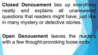 Closed Denouement ties up everything
neatly and explains all unanswered
questions that readers might have, just like
in many mystery or detective stories.
Open Denouement leaves the readers
with a few thought-provoking loose ends.
 