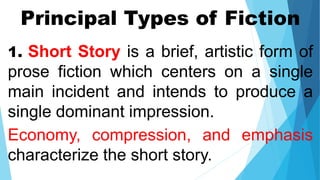 Principal Types of Fiction
1. Short Story is a brief, artistic form of
prose fiction which centers on a single
main incident and intends to produce a
single dominant impression.
Economy, compression, and emphasis
characterize the short story.
 