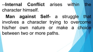 --Internal Conflict arises within the
character himself.
Man against Self- a struggle that
involves a character trying to overcome
his/her own nature or make a choice
between two or more paths.
 