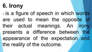 6. Irony
- is a figure of speech in which words
are used to mean the opposite of
their actual meanings. An irony
presents a difference between the
appearance of the expectation and
the reality of the outcome.
 