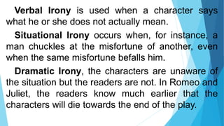 Verbal Irony is used when a character says
what he or she does not actually mean.
Situational Irony occurs when, for instance, a
man chuckles at the misfortune of another, even
when the same misfortune befalls him.
Dramatic Irony, the characters are unaware of
the situation but the readers are not. In Romeo and
Juliet, the readers know much earlier that the
characters will die towards the end of the play.
 