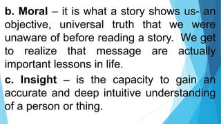 b. Moral – it is what a story shows us- an
objective, universal truth that we were
unaware of before reading a story. We get
to realize that message are actually
important lessons in life.
c. Insight – is the capacity to gain an
accurate and deep intuitive understanding
of a person or thing.
 