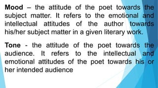 Mood – the attitude of the poet towards the
subject matter. It refers to the emotional and
intellectual attitudes of the author towards
his/her subject matter in a given literary work.
Tone - the attitude of the poet towards the
audience. It refers to the intellectual and
emotional attitudes of the poet towards his or
her intended audience
 