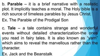 b. Parable – it is a brief narrative with a realistic
plot. It implicitly teaches a moral. The Holy bible is a
rich source of timeless parables by Jesus Christ.
Ex. The Parable of the Prodigal Son
c. Tale – a tale contains strange and wonderful
events without detailed characterization-the ones
you read in fairy tales. It is also known as “yarn”
which aims to reveal the marvellous rather than the
character.
Ex. Jack and the Beanstalk
 