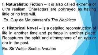 f. Naturalistic Fiction – it is also called extreme or
ultra realism. Characters are portrayed as having
little or no free will.
Ex. Guy de Maupassant’s The Necklace
g. Historical Novel – is a detailed reconstruction of
life in another time and perhaps in another place.
Recaptures the spirit and atmosphere of an age or
era in the past.
Ex. Sir Walter Scott’s Ivanhoe
 